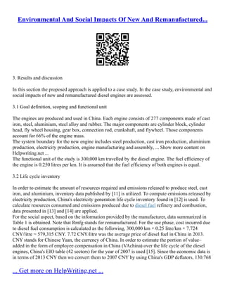 Environmental And Social Impacts Of New And Remanufactured...
3. Results and discussion
In this section the proposed approach is applied to a case study. In the case study, environmental and
social impacts of new and remanufactured diesel engines are assessed.
3.1 Goal definition, scoping and functional unit
The engines are produced and used in China. Each engine consists of 277 components made of cast
iron, steel, aluminium, steel alloy and rubber. The major components are cylinder block, cylinder
head, fly wheel housing, gear box, connection rod, crankshaft, and flywheel. Those components
account for 66% of the engine mass.
The system boundary for the new engine includes steel production, cast iron production, aluminium
production, electricity production, engine manufacturing and assembly, ... Show more content on
Helpwriting.net ...
The functional unit of the study is 300,000 km travelled by the diesel engine. The fuel efficiency of
the engine is 0.250 litres per km. It is assumed that the fuel efficiency of both engines is equal.
3.2 Life cycle inventory
In order to estimate the amount of resources required and emissions released to produce steel, cast
iron, and aluminium, inventory data published by [11] is utilized. To compute emissions released by
electricity production, China's electricity generation life cycle inventory found in [12] is used. To
calculate resources consumed and emissions produced due to diesel fuel refinery and combustion,
data presented in [13] and [14] are applied.
For the social aspect, based on the information provided by the manufacturer, data summarized in
Table 1 is obtained. Note that Rmfg stands for remanufactured. For the use phase, cost incurred due
to diesel fuel consumption is calculated as the following, 300,000 km × 0.25 litre/km × 7.724
CNY/litre = 579,315 CNY. 7.72 CNY/litre was the average price of diesel fuel in China in 2013.
CNY stands for Chinese Yuan, the currency of China. In order to estimate the portion of value–
added in the form of employee compensation in China (VAchina) over the life cycle of the diesel
engines, China's EIO table (42 sectors) for the year of 2007 is used [15]. Since the economic data is
in terms of 2013 CNY then we convert them to 2007 CNY by using China's GDP deflators, 130.768
... Get more on HelpWriting.net ...
 