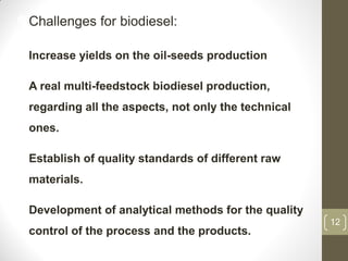 12
Challenges for biodiesel:
Increase yields on the oil-seeds production
A real multi-feedstock biodiesel production,
regarding all the aspects, not only the technical
ones.
Establish of quality standards of different raw
materials.
Development of analytical methods for the quality
control of the process and the products.
 