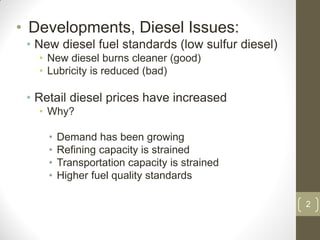 2
• Developments, Diesel Issues:
• New diesel fuel standards (low sulfur diesel)
• New diesel burns cleaner (good)
• Lubricity is reduced (bad)
• Retail diesel prices have increased
• Why?
• Demand has been growing
• Refining capacity is strained
• Transportation capacity is strained
• Higher fuel quality standards
 