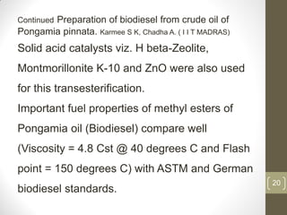 20
Continued Preparation of biodiesel from crude oil of
Pongamia pinnata. Karmee S K, Chadha A. ( I I T MADRAS)
Solid acid catalysts viz. H beta-Zeolite,
Montmorillonite K-10 and ZnO were also used
for this transesterification.
Important fuel properties of methyl esters of
Pongamia oil (Biodiesel) compare well
(Viscosity = 4.8 Cst @ 40 degrees C and Flash
point = 150 degrees C) with ASTM and German
biodiesel standards.
 