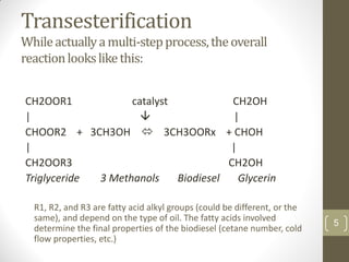 5
Transesterification
Whileactuallyamulti-stepprocess,theoverall
reactionlookslikethis:
CH2OOR1 catalyst CH2OH
|  |
CHOOR2 + 3CH3OH  3CH3OORx + CHOH
| |
CH2OOR3 CH2OH
Triglyceride 3 Methanols Biodiesel Glycerin
R1, R2, and R3 are fatty acid alkyl groups (could be different, or the
same), and depend on the type of oil. The fatty acids involved
determine the final properties of the biodiesel (cetane number, cold
flow properties, etc.)
 