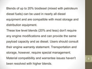 8
Blends of up to 20% biodiesel (mixed with petroleum
diesel fuels) can be used in nearly all diesel
equipment and are compatible with most storage and
distribution equipment.
These low level blends (20% and less) don't require
any engine modifications and can provide the same
payload capacity and as diesel. Users should consult
their engine warranty statement. Transportation and
storage, however, require special management.
Material compatibility and warrantee issues haven't
been resolved with higher blends.
 