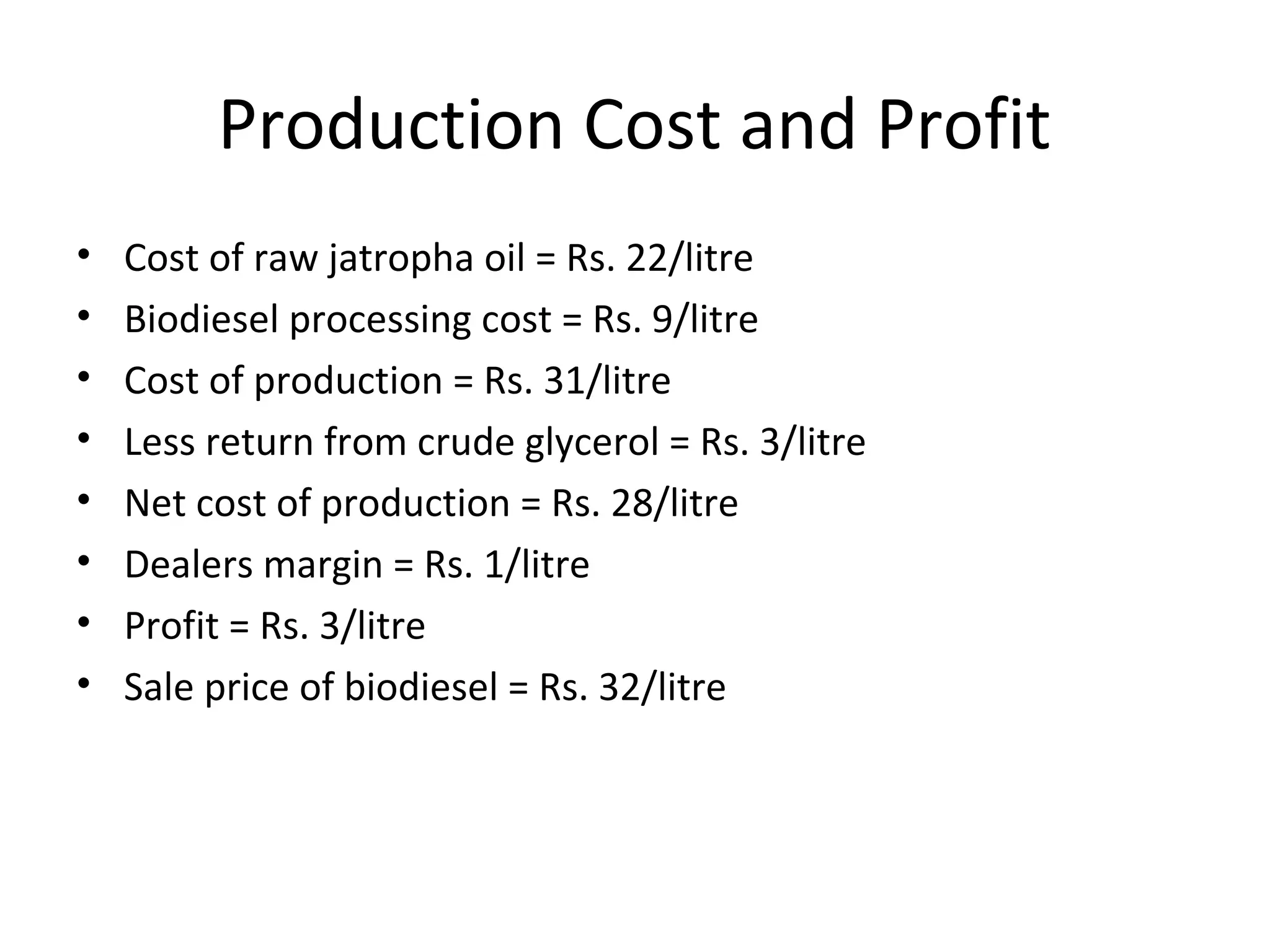 Production Cost and Profit
• Cost of raw jatropha oil = Rs. 22/litre
• Biodiesel processing cost = Rs. 9/litre
• Cost of production = Rs. 31/litre
• Less return from crude glycerol = Rs. 3/litre
• Net cost of production = Rs. 28/litre
• Dealers margin = Rs. 1/litre
• Profit = Rs. 3/litre
• Sale price of biodiesel = Rs. 32/litre
 
