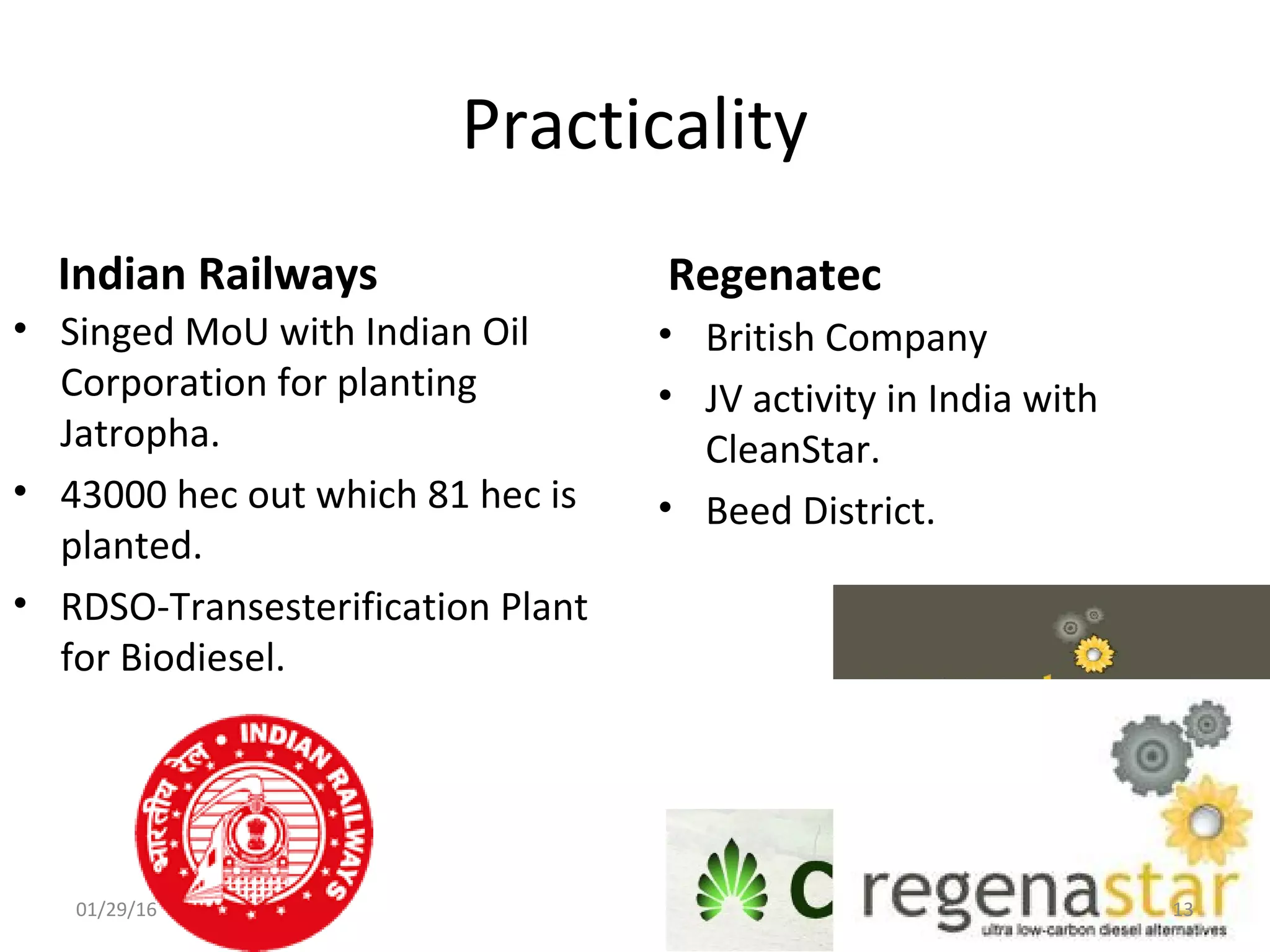 Practicality
Indian Railways
• Singed MoU with Indian Oil
Corporation for planting
Jatropha.
• 43000 hec out which 81 hec is
planted.
• RDSO-Transesterification Plant
for Biodiesel.
Regenatec
• British Company
• JV activity in India with
CleanStar.
• Beed District.
01/29/16 13
 