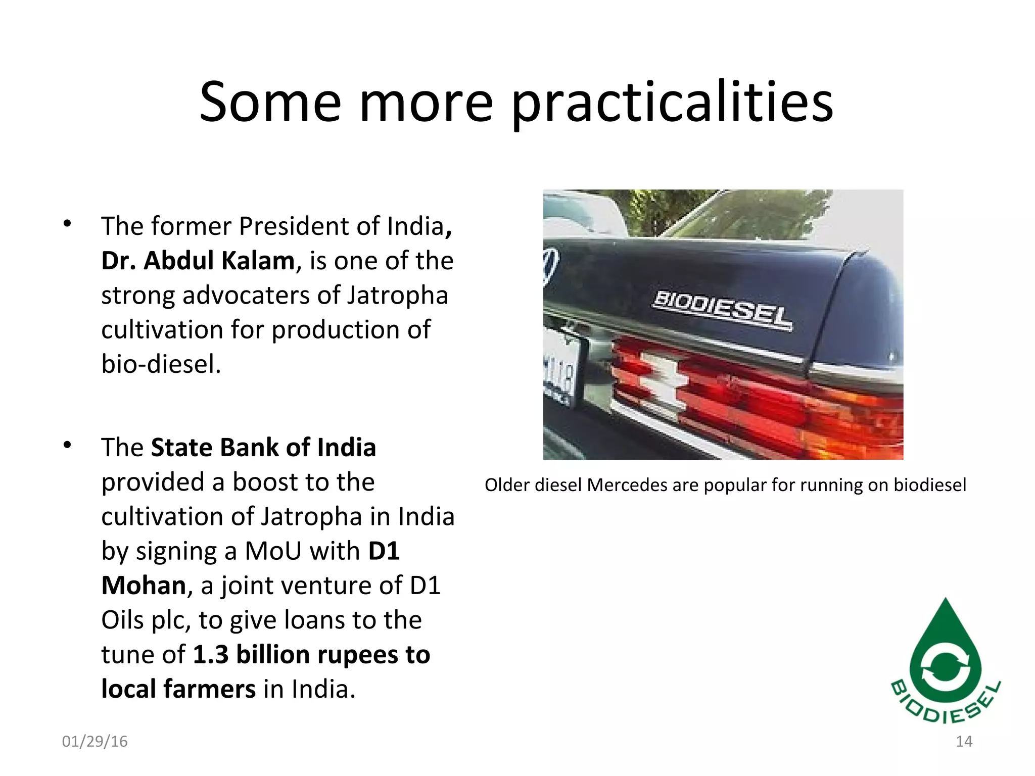 Some more practicalities
• The former President of India,
Dr. Abdul Kalam, is one of the
strong advocaters of Jatropha
cultivation for production of
bio-diesel.
• The State Bank of India
provided a boost to the
cultivation of Jatropha in India
by signing a MoU with D1
Mohan, a joint venture of D1
Oils plc, to give loans to the
tune of 1.3 billion rupees to
local farmers in India.
01/29/16 14
Older diesel Mercedes are popular for running on biodiesel
 