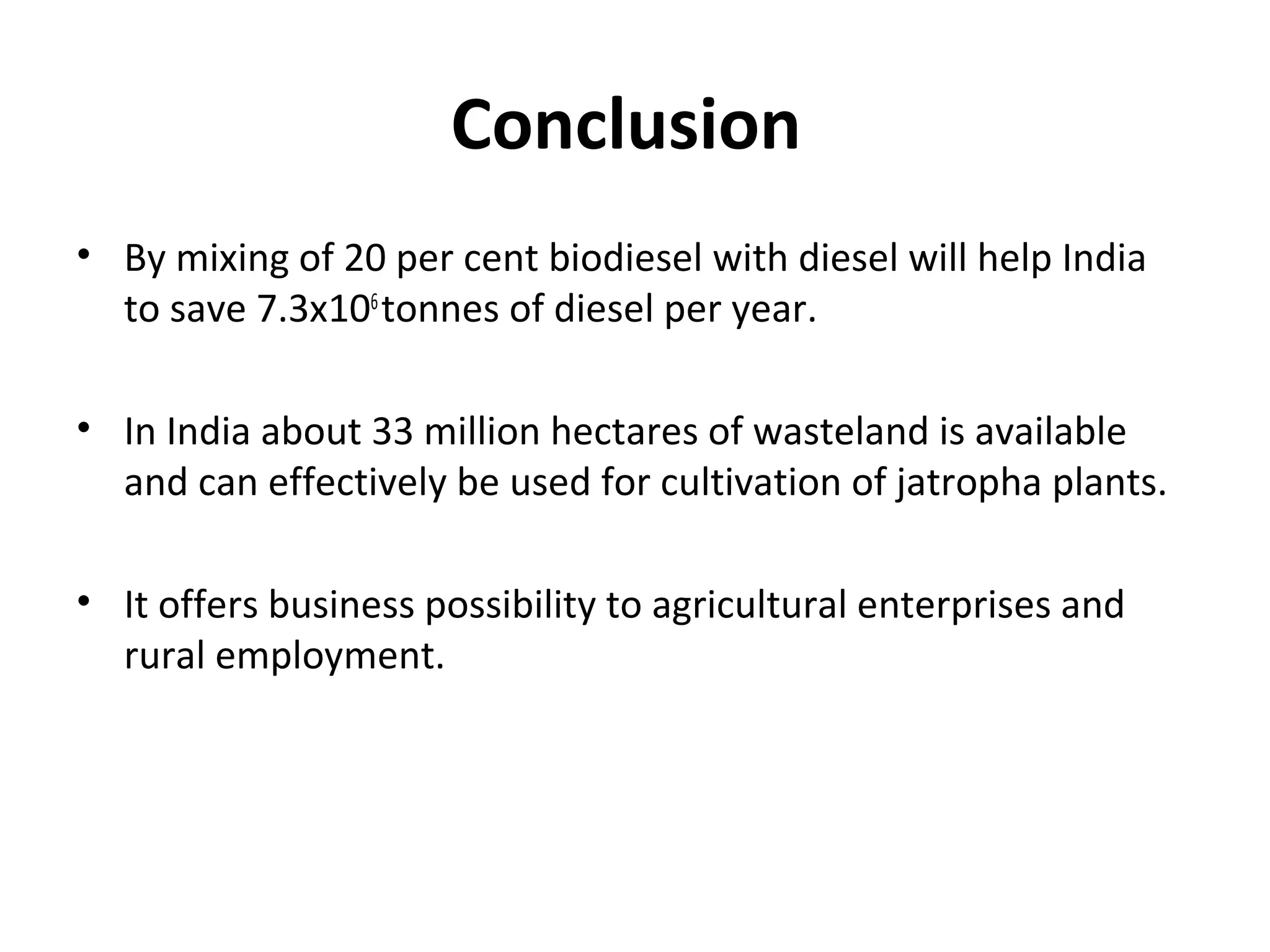 Conclusion
• By mixing of 20 per cent biodiesel with diesel will help India
to save 7.3x106
tonnes of diesel per year.
• In India about 33 million hectares of wasteland is available
and can effectively be used for cultivation of jatropha plants.
• It offers business possibility to agricultural enterprises and
rural employment.
 