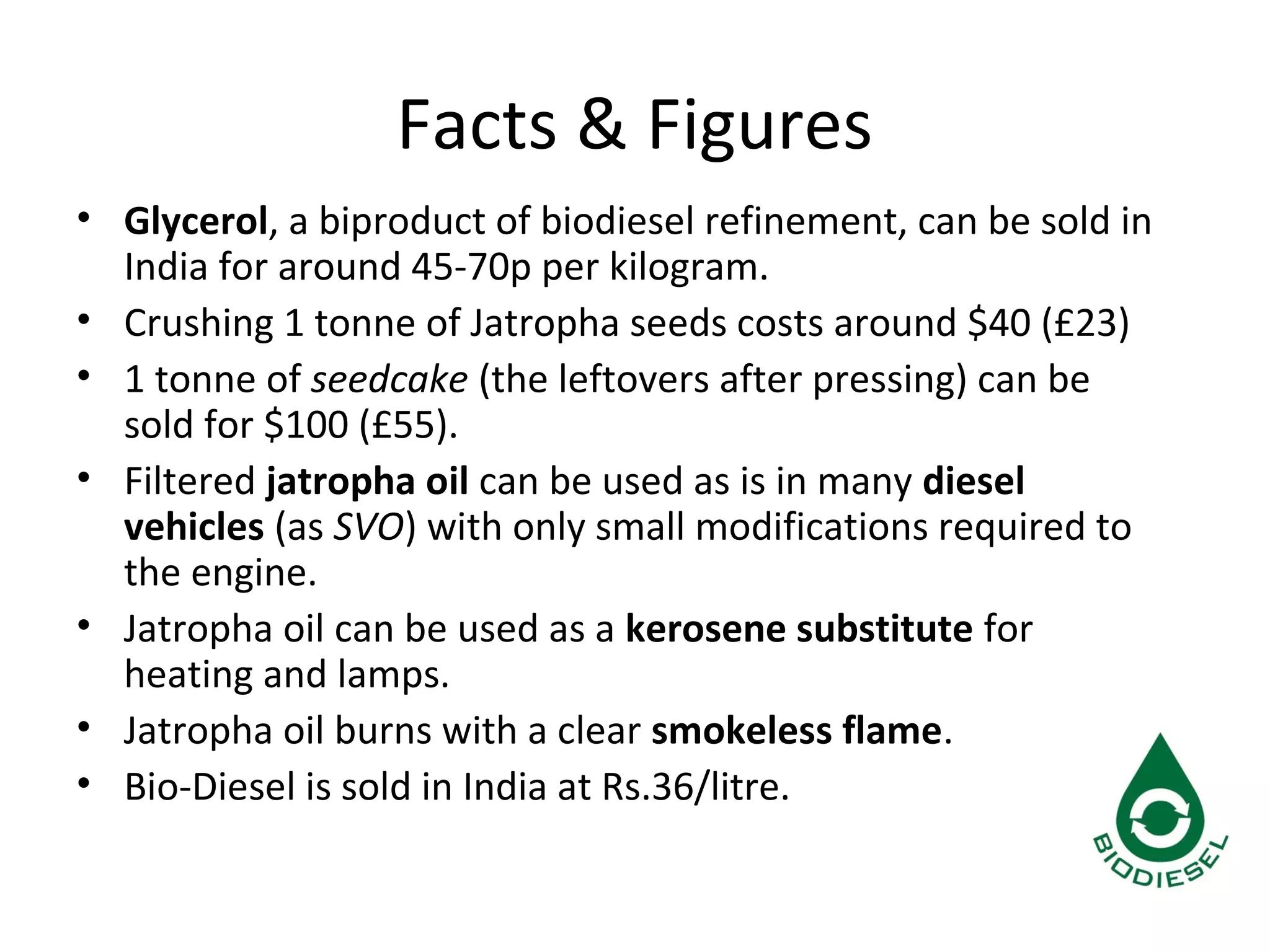 Facts & Figures
• Glycerol, a biproduct of biodiesel refinement, can be sold in
India for around 45-70p per kilogram.
• Crushing 1 tonne of Jatropha seeds costs around $40 (£23)
• 1 tonne of seedcake (the leftovers after pressing) can be
sold for $100 (£55).
• Filtered jatropha oil can be used as is in many diesel
vehicles (as SVO) with only small modifications required to
the engine.
• Jatropha oil can be used as a kerosene substitute for
heating and lamps.
• Jatropha oil burns with a clear smokeless flame.
• Bio-Diesel is sold in India at Rs.36/litre.
 