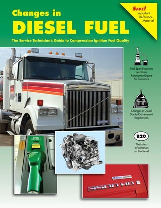 Save!
Changes in                                                                  Important
                                                                              Reference




Diesel Fuel
                                                                                Material




The Service Technician’s Guide to Compression Ignition Fuel Quality




                                                                      Fuel Specifications
                                                                           and Their
                                                                      Relation to Engine
                                                                         Performance




                                                                       Changes in Diesel
                                                                      Due to Government
                                                                         Regulations




                                                                          The Latest
                                                                         Information
                                                                         on Biodiesel
 