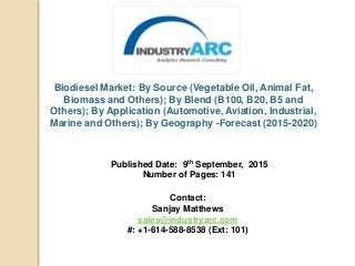 Biodiesel Market: By Source (Vegetable Oil, Animal Fat,
Biomass and Others); By Blend (B100, B20, B5 and
Others); By Application (Automotive, Aviation, Industrial,
Marine and Others); By Geography -Forecast (2015-2020)
Published Date: 9th September, 2015
Number of Pages: 141
Contact:
Sanjay Matthews
sales@industryarc.com
#: +1-614-588-8538 (Ext: 101)
 