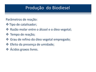 Parâmetros de reação:
Tipo de catalisador;
 Razão molar entre o álcool e o óleo vegetal;
 Tempo de reação;
 Grau de refino do óleo vegetal empregado;
 Efeito da presença de umidade;
 Ácidos graxos livres.
Produção do Biodiesel
 