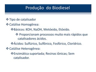 Tipo de catalisador
Catálise Homogênea:
Básicos: KOH, NaOH, Metóxido, Etóxido.
 Proporcionam processos muito mais rápidos que
catalisadores ácidos.
Ácidos: Sulfúrico, Sulfônico, Fosfórico, Clorídrico.
Catálise Heterogênea:
Enzimática suportada; Resinas iônicas; Sem
catalisador.
Produção do Biodiesel
 