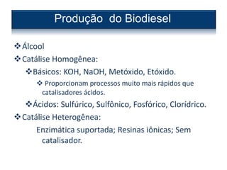 Álcool
Catálise Homogênea:
Básicos: KOH, NaOH, Metóxido, Etóxido.
 Proporcionam processos muito mais rápidos que
catalisadores ácidos.
Ácidos: Sulfúrico, Sulfônico, Fosfórico, Clorídrico.
Catálise Heterogênea:
Enzimática suportada; Resinas iônicas; Sem
catalisador.
Produção do Biodiesel
 
