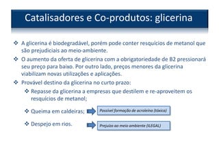  A glicerina é biodegradável, porém pode conter resquícios de metanol que
são prejudiciais ao meio-ambiente.
 O aumento da oferta de glicerina com a obrigatoriedade de B2 pressionará
seu preço para baixo. Por outro lado, preços menores da glicerina
viabilizam novas utilizações e aplicações.
 Provável destino da glicerina no curto prazo:
 Repasse da glicerina a empresas que destilem e re-aproveitem os
resquícios de metanol;
 Queima em caldeiras;
 Despejo em rios.
Catalisadores e Co-produtos: glicerina
Possível formação de acroleína (tóxica)
Prejuízo ao meio ambiente (ILEGAL)
 