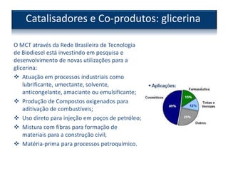 O MCT através da Rede Brasileira de Tecnologia
de Biodiesel está investindo em pesquisa e
desenvolvimento de novas utilizações para a
glicerina:
 Atuação em processos industriais como
lubrificante, umectante, solvente,
anticongelante, amaciante ou emulsificante;
 Produção de Compostos oxigenados para
aditivação de combustíveis;
 Uso direto para injeção em poços de petróleo;
 Mistura com fibras para formação de
materiais para a construção civil;
 Matéria-prima para processos petroquímico.
Catalisadores e Co-produtos: glicerina
 