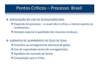  ADEQUAÇÃO AO USO DE ÓLEOS/GORDURAS
Depende do processo – o usual não é crítico, a menos quanto ao
rendimento;
Atenção especial à qualidade dos insumos residuais.
 GARANTIA DE SUPRIMENTO DE ÓLEO DE SOJA:
Incentivo ao esmagamento adicional de grãos;
Uso da capacidade ociosa de esmagamento;
Equilíbrio do mercado de farelo;
Competição com o H-Bio.
Pontos Críticos – Processo: Brasil
 
