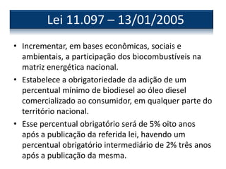 • Incrementar, em bases econômicas, sociais e
ambientais, a participação dos biocombustíveis na
matriz energética nacional.
• Estabelece a obrigatoriedade da adição de um
percentual mínimo de biodiesel ao óleo diesel
comercializado ao consumidor, em qualquer parte do
território nacional.
• Esse percentual obrigatório será de 5% oito anos
após a publicação da referida lei, havendo um
percentual obrigatório intermediário de 2% três anos
após a publicação da mesma.
Lei 11.097 – 13/01/2005
 