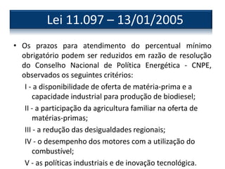 • Os prazos para atendimento do percentual mínimo
obrigatório podem ser reduzidos em razão de resolução
do Conselho Nacional de Política Energética - CNPE,
observados os seguintes critérios:
I - a disponibilidade de oferta de matéria-prima e a
capacidade industrial para produção de biodiesel;
II - a participação da agricultura familiar na oferta de
matérias-primas;
III - a redução das desigualdades regionais;
IV - o desempenho dos motores com a utilização do
combustível;
V - as políticas industriais e de inovação tecnológica.
Lei 11.097 – 13/01/2005
 