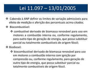  Cabendo à ANP definir os limites de variação admissíveis para
efeito de medição e aferição dos percentuais acima citados.
 Biocombustível:
 combustível derivado de biomassa renovável para uso em
motores a combustão interna ou, conforme regulamento,
para outro tipo de geração de energia, que possa substituir
parcial ou totalmente combustíveis de origem fóssil;
 Biodiesel:
 biocombustível derivado de biomassa renovável para uso
em motores a combustão interna com ignição por
compressão ou, conforme regulamento, para geração de
outro tipo de energia, que possa substituir parcial ou
totalmente combustíveis de origem fóssil.
Lei 11.097 – 13/01/2005
 