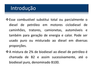 Esse combustível substitui total ou parcialmente o
diesel de petróleo em motores ciclodiesel de
caminhões, tratores, camionetas, automóveis e
também para geração de energia e calor. Pode ser
usado puro ou misturado ao diesel em diversas
proporções.
A mistura de 2% de biodiesel ao diesel de petróleo é
chamada de B2 e assim sucessivamente, até o
biodiesel puro, denominado B100.
Introdução
 