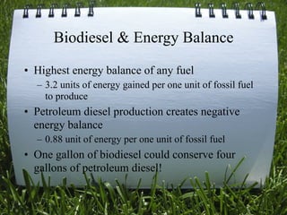 Biodiesel & Energy Balance
• Highest energy balance of any fuel
  – 3.2 units of energy gained per one unit of fossil fuel
    to produce
• Petroleum diesel production creates negative
  energy balance
  – 0.88 unit of energy per one unit of fossil fuel
• One gallon of biodiesel could conserve four
  gallons of petroleum diesel!

                                                      13
 
