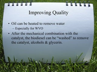 Improving Quality
• Oil can be heated to remove water
  – Especially for WVO
• After the mechanical combination with the
  catalyst, the biodiesel can be “washed” to remove
  the catalyst, alcohols & glycerin.




                                            20
 
