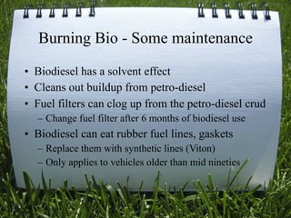 Burning Bio - Some maintenance
• Biodiesel has a solvent effect
• Cleans out buildup from petro-diesel
• Fuel filters can clog up from the petro-diesel crud
  – Change fuel filter after 6 months of biodiesel use
• Biodiesel can eat rubber fuel lines, gaskets
  – Replace them with synthetic lines (Viton)
  – Only applies to vehicles older than mid nineties


                                                   28
 