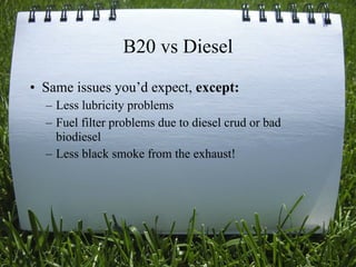 B20 vs Diesel
• Same issues you’d expect, except:
  – Less lubricity problems
  – Fuel filter problems due to diesel crud or bad
    biodiesel
  – Less black smoke from the exhaust!




                                                     30
 