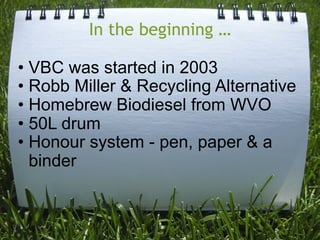 In the beginning …

• VBC was started in 2003
• Robb Miller & Recycling Alternative
• Homebrew Biodiesel from WVO
• 50L drum
• Honour system - pen, paper & a
  binder
 
