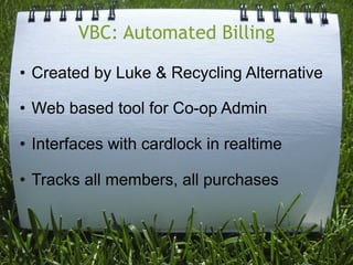 VBC: Automated Billing

• Created by Luke & Recycling Alternative

• Web based tool for Co-op Admin

• Interfaces with cardlock in realtime

• Tracks all members, all purchases
 