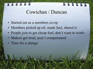 Cowichan / Duncan
•   Started out as a members co-op
•   Members picked up oil, made fuel, shared it.
•   People join to get cheap fuel, don’t want to work-
•   Makers get tired, aren’t compensated
•   Time for a change




                                               51
 