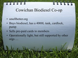 Cowichan Biodiesel Co-op
• smellbetter.org
• Buys biodiesel, has a 4000L tank, cardlock,
  pump
• Sells pre-paid cards to members
• Operationally light, but still supported by other
  orgs …



                                               52
 