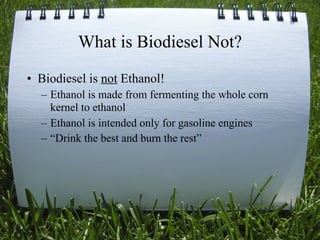 What is Biodiesel Not?
• Biodiesel is not Ethanol!
  – Ethanol is made from fermenting the whole corn
    kernel to ethanol
  – Ethanol is intended only for gasoline engines
  – “Drink the best and burn the rest”




                                                9
 