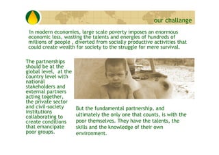 our challange
 In modern economies, large scale poverty imposes an enormous
 economic loss, wasting the talents and energi...