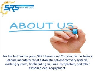 For the last twenty years, SRS International Corporation has been a
leading manufacturer of automatic solvent recovery systems,
washing systems, fractionating columns, compactors, and other
custom process equipment.
 