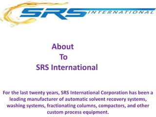 For the last twenty years, SRS International Corporation has been a
leading manufacturer of automatic solvent recovery systems,
washing systems, fractionating columns, compactors, and other
custom process equipment.
About
To
SRS International
 