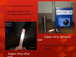  Copper strip corrosion test:
 Biodiesel heated to 60˚C
and copper strip placed in it
 Heating done for 3 hours
 Copper strip removed after
3 hours
Copper strip corrosion
test
Copper strip after
 
