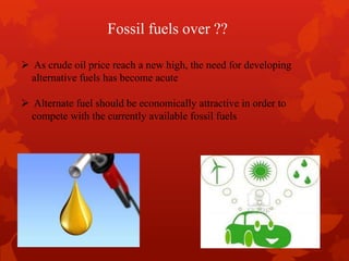  As crude oil price reach a new high, the need for developing
alternative fuels has become acute
 Alternate fuel should be economically attractive in order to
compete with the currently available fossil fuels
Fossil fuels over ??
 