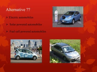 Alternative ??
 Electric automobiles
 Solar powered automobiles
 Fuel cell powered automobiles
 