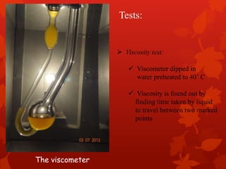  Viscosity test:
 Viscometer dipped in
water preheated to 40˚ C
 Viscosity is found out by
finding time taken by liquid
to travel between two marked
points
Tests:
The viscometer
 