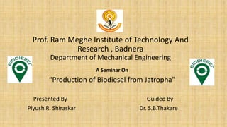 Prof. Ram Meghe Institute of Technology And
Research , Badnera
Department of Mechanical Engineering
A Seminar On
“Production of Biodiesel from Jatropha”
Presented By Guided By
Piyush R. Shiraskar Dr. S.B.Thakare
 