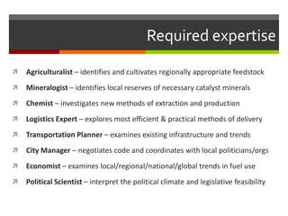 Required expertise

   Agriculturalist – identifies and cultivates regionally appropriate feedstock
   Mineralogist – identifies local reserves of necessary catalyst minerals
   Chemist – investigates new methods of extraction and production
   Logistics Expert – explores most efficient & practical methods of delivery
   Transportation Planner – examines existing infrastructure and trends
   City Manager – negotiates code and coordinates with local politicians/orgs
   Economist – examines local/regional/national/global trends in fuel use
   Political Scientist – interpret the political climate and legislative feasibility
 