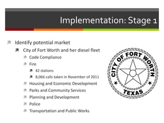 Implementation: Stage 1

 Identify potential market
    City of Fort Worth and her diesel fleet
       Code Compliance
       Fire
          42 stations
          8,066 calls taken in November of 2011
       Housing and Economic Development
       Parks and Community Services
       Planning and Development
       Police
       Transportation and Public Works
 