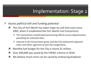 Implementation: Stage 2

 Assess political will and funding potential
    The City of Fort Worth has taken steps to curb fuel costs since
       2002, when it established the Fort Worth Fuel Consortium.
        The Consortium coordinated purchasing efforts across departments,
         providing for reduced rates.
        Interest in the Consortium grew, and the City welcomed adjacent
         cities and other agencies to join the cooperative.
    Monthly fuel budget for the City is nearly $1 million.
    Over $40,000 was saved by the FWWC scheme in 2010.
    We believe much more can be saved by embracing biodiesel.
 
