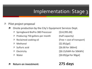 Implementation: Stage 3

 Pilot project proposal
    Onsite production by the City’s Equipment Services Dept.
        Springboard BioPro 380 Processor    [$14,995.00]
        Producing 750 gallons per month     (half capacity)
        Reclaimed cooking oil               [Free + cost of transport]
        Methanol                            [$2.85/gal]
        Sulfuric acid                       [$6.00 for 380ml]
        Electricity                         [$0.15/kWh for 50kWh]
        Water                               [$0.09/gal for 90gal]


    Return on investment:                   275 days
 