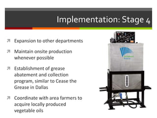 Implementation: Stage 4

 Expansion to other departments

 Maintain onsite production
   whenever possible

 Establishment of grease
   abatement and collection
   program, similar to Cease the
   Grease in Dallas

 Coordinate with area farmers to
   acquire locally produced
   vegetable oils
 
