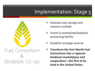 Implementation: Stage 5
     Evaluate cost savings and
       reassess outlook

     Invest in centralized biodiesel
       processing facility

     Establish strategic reserve

     Transform the Fort Worth Fuel
       Consortium into a regional
       biodiesel marketplace and
       cooperative—the first of its
       kind in the United States.
 