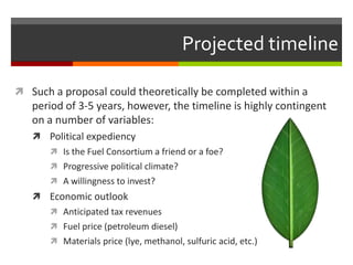 Projected timeline

 Such a proposal could theoretically be completed within a
   period of 3-5 years, however, the timeline is highly contingent
   on a number of variables:
    Political expediency
        Is the Fuel Consortium a friend or a foe?
        Progressive political climate?
        A willingness to invest?
    Economic outlook
        Anticipated tax revenues
        Fuel price (petroleum diesel)
        Materials price (lye, methanol, sulfuric acid, etc.)
 