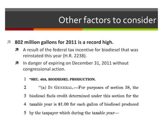Other factors to consider

 802 million gallons for 2011 is a record high.
    A result of the federal tax incentive for biodiesel that was
     reinstated this year (H.R. 2238).
    In danger of expiring on December 31, 2011 without
     congressional action.
 