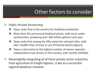 Other factors to consider

 Public–Private Partnership
    Texas ranks first in the country for biodiesel production
    More than 20 commercial biodiesel plants, with more under
     construction, producing over 100 million gallons each year
    Texas ranks first among the fifty states for railroad miles, with
     over 14,006 miles of track in use (Primarily diesel engines)
    Texas is also home to the highest number of owner-operator
     independent truck drivers in the country, with 14,634. (OOIDA)

 Meaningfully integrating all of these private sector industries,
   from agriculture to freight logistics, is key to a successful
   regional biodiesel initiative.
 