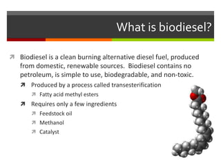 What is biodiesel?

 Biodiesel is a clean burning alternative diesel fuel, produced
   from domestic, renewable sources. Biodiesel contains no
   petroleum, is simple to use, biodegradable, and non-toxic.
    Produced by a process called transesterification
        Fatty acid methyl esters
    Requires only a few ingredients
        Feedstock oil
        Methanol
        Catalyst
 